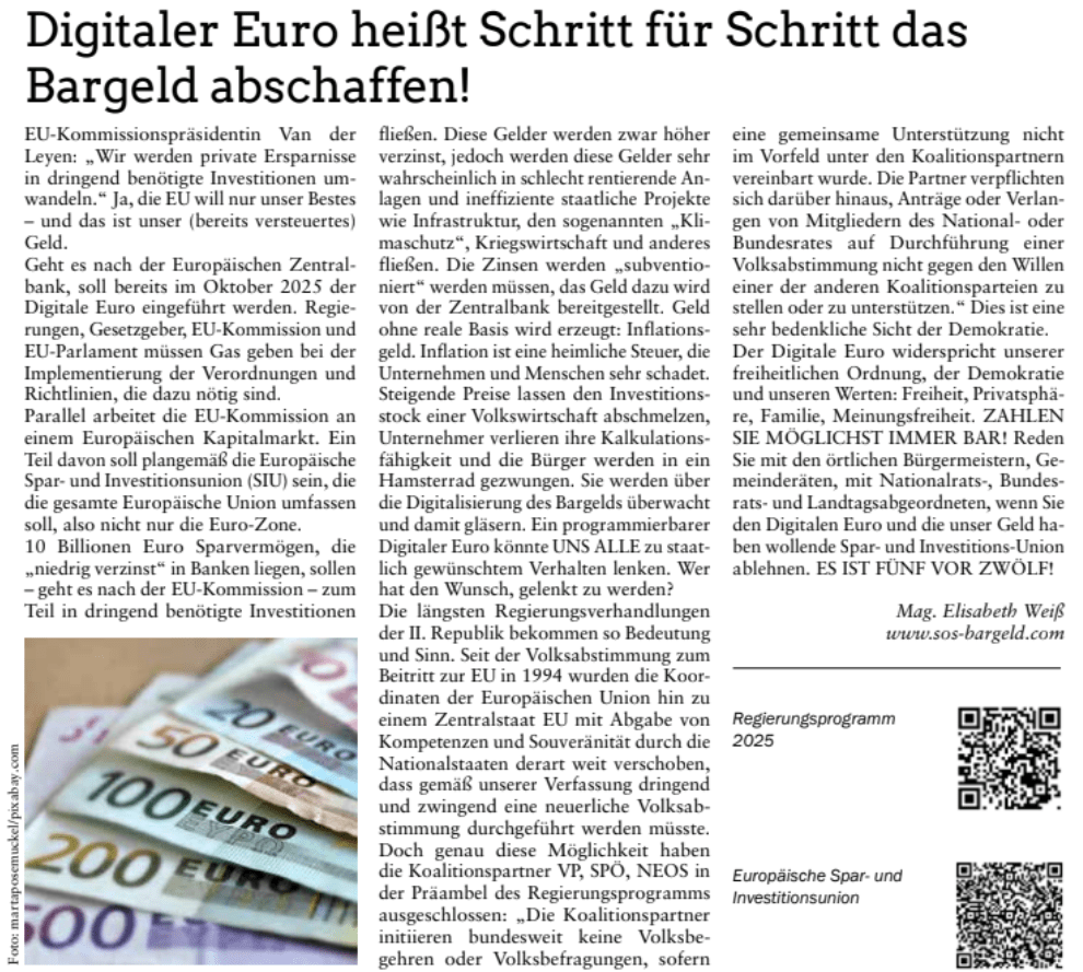 EU-Kommissionspräsidentin Van der
Leyen: „Wir werden private Ersparnisse

in dringend benötigte Investitionen um-
wandeln.“ Ja, die EU will nur unser Bestes

– und das ist unser (bereits versteuertes)
Geld.

Geht es nach der Europäischen Zentral-
bank, soll bereits im Oktober 2025 der

Digitale Euro eingeführt werden. Regie-
rungen, Gesetzgeber, EU-Kommission und

EU-Parlament müssen Gas geben bei der
Implementierung der Verordnungen und
Richtlinien, die dazu nötig sind.
Parallel arbeitet die EU-Kommission an
einem Europäischen Kapitalmarkt. Ein
Teil davon soll plangemäß die Europäische
Spar- und Investitionsunion (SIU) sein, die
die gesamte Europäische Union umfassen
soll, also nicht nur die Euro-Zone.
10 Billionen Euro Sparvermögen, die
„niedrig verzinst“ in Banken liegen, sollen
– geht es nach der EU-Kommission – zum
Teil in dringend benötigte Investitionen

fließen. Diese Gelder werden zwar höher
verzinst, jedoch werden diese Gelder sehr

wahrscheinlich in schlecht rentierende An-
lagen und ineffiziente staatliche Projekte

wie Infrastruktur, den sogenannten „Kli-
maschutz“, Kriegswirtschaft und anderes

fließen. Die Zinsen werden „subventio-
niert“ werden müssen, das Geld dazu wird

von der Zentralbank bereitgestellt. Geld

ohne reale Basis wird erzeugt: Inflations-
geld. Inflation ist eine heimliche Steuer, die

Unternehmen und Menschen sehr schadet.

Steigende Preise lassen den Investitions-
stock einer Volkswirtschaft abschmelzen,

Unternehmer verlieren ihre Kalkulations-
fähigkeit und die Bürger werden in ein

Hamsterrad gezwungen. Sie werden über
die Digitalisierung des Bargelds überwacht
und damit gläsern. Ein programmierbarer

Digitaler Euro könnte UNS ALLE zu staat-
lich gewünschtem Verhalten lenken. Wer

hat den Wunsch, gelenkt zu werden?
Die längsten Regierungsverhandlungen
der II. Republik bekommen so Bedeutung
und Sinn. Seit der Volksabstimmung zum

Beitritt zur EU in 1994 wurden die Koor-
dinaten der Europäischen Union hin zu

einem Zentralstaat EU mit Abgabe von
Kompetenzen und Souveränität durch die
Nationalstaaten derart weit verschoben,
dass gemäß unserer Verfassung dringend

und zwingend eine neuerliche Volksab-
stimmung durchgeführt werden müsste.

Doch genau diese Möglichkeit haben
die Koalitionspartner VP, SPÖ, NEOS in
der Präambel des Regierungsprogramms
ausgeschlossen: „Die Koalitionspartner

initiieren bundesweit keine Volksbe-
gehren oder Volksbefragungen, sofern

eine gemeinsame Unterstützung nicht
im Vorfeld unter den Koalitionspartnern
vereinbart wurde. Die Partner verpflichten

sich darüber hinaus, Anträge oder Verlan-
gen von Mitgliedern des National- oder

Bundesrates auf Durchführung einer
Volksabstimmung nicht gegen den Willen
einer der anderen Koalitionsparteien zu
stellen oder zu unterstützen.“ Dies ist eine
sehr bedenkliche Sicht der Demokratie.
Der Digitale Euro widerspricht unserer
freiheitlichen Ordnung, der Demokratie

und unseren Werten: Freiheit, Privatsphä-
re, Familie, Meinungsfreiheit. ZAHLEN

SIE MÖGLICHST IMMER BAR! Reden

Sie mit den örtlichen Bürgermeistern, Ge-
meinderäten, mit Nationalrats-, Bundes-
rats- und Landtagsabgeordneten, wenn Sie

den Digitalen Euro und die unser Geld ha-
ben wollende Spar- und Investitions-Union

ablehnen. ES IST FÜNF VOR ZWÖLF!