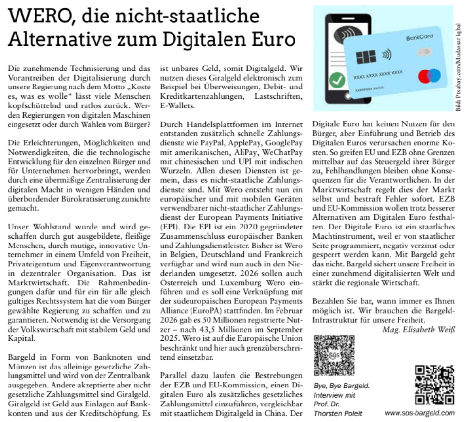 WERO, die nicht-staatliche
Alternative zum Digitalen Euro

www.sos-bargeld.com

Bye, Bye Bargeld.
Interview mit
Prof. Dr.
Thorsten Poleit

Die zunehmende Technisierung und das
Vorantreiben der Digitalisierung durch
unsere Regierung nach dem Motto „Koste
es, was es wolle“ lässt viele Menschen

kopfschüttelnd und ratlos zurück. Wer-
den Regierungen von digitalen Maschinen

eingesetzt oder durch Wahlen vom Bürger?
Die Erleichterungen, Möglichkeiten und
Notwendigkeiten, die die technologische
Entwicklung für den einzelnen Bürger und
für Unternehmen hervorbringt, werden
durch eine übermäßige Zentralisierung der
digitalen Macht in wenigen Händen und
überbordender Bürokratisierung zunichte
gemacht.

Unser Wohlstand wurde und wird ge-
schaffen durch gut ausgebildete, fleißige

Menschen, durch mutige, innovative Un-
ternehmer in einem Umfeld von Freiheit,

Privateigentum und Eigenverantwortung
in dezentraler Organisation. Das ist

Marktwirtschaft. Die Rahmenbedin-
gungen dafür und für ein für alle gleich

gültiges Rechtssystem hat die vom Bürger
gewählte Regierung zu schaffen und zu
garantieren. Notwendig ist die Versorgung
der Volkswirtschaft mit stabilem Geld und
Kapital.
Bargeld in Form von Banknoten und

Münzen ist das alleinige gesetzliche Zah-
lungsmittel und wird von der Zentralbank

ausgegeben. Andere akzeptierte aber nicht
gesetzliche Zahlungsmittel sind Giralgeld.

Giralgeld ist Geld aus Einlagen auf Bank-
konten und aus der Kreditschöpfung. Es

ist unbares Geld, somit Digitalgeld. Wir
nutzen dieses Giralgeld elektronisch zum
Beispiel bei Überweisungen, Debit- und
Kreditkartenzahlungen, Lastschriften,
E-Wallets.
Durch Handelsplattformen im Internet

entstanden zusätzlich schnelle Zahlungs-
dienste wie PayPal, ApplePay, GooglePay

mit amerikanischen, AliPay, WeChatPay
mit chinesischen und UPI mit indischen

Wurzeln. Allen diesen Diensten ist ge-
mein, dass es nicht-staatliche Zahlungs-
dienste sind. Mit Wero entsteht nun ein

europäischer und mit mobilen Geräten

verwendbarer nicht-staatlicher Zahlungs-
dienst der European Payments Initiative

(EPI). Die EPI ist ein 2020 gegründeter
Zusammenschluss europäischer Banken
und Zahlungsdienstleister. Bisher ist Wero
in Belgien, Deutschland und Frankreich

verfügbar und wird nun auch in den Nie-
derlanden umgesetzt. 2026 sollen auch

Österreich und Luxemburg Wero ein-
führen und es soll eine Verknüpfung mit

der südeuropäischen European Payments
Alliance (EuroPA) stattfinden. Im Februar

2026 gab es 50 Millionen registrierte Nut-
zer – nach 43,5 Millionen im September

2025. Wero ist auf die Europäische Union

beschränkt und hier auch grenzüberschrei-
tend einsetzbar.

Parallel dazu laufen die Bestrebungen

der EZB und EU-Kommission, einen Di-
gitalen Euro als zusätzliches gesetzliches

Zahlungsmittel einzuführen, vergleichbar
mit staatlichem Digitalgeld in China. Der

Digitale Euro hat keinen Nutzen für den
Bürger, aber Einführung und Betrieb des

Digitalen Euros verursachen enorme Ko-
sten. So greifen EU und EZB ohne Grenzen

mittelbar auf das Steuergeld ihrer Bürger

zu, Fehlhandlungen bleiben ohne Konse-
quenzen für die Verantwortlichen. In der

Marktwirtschaft regelt dies der Markt
selbst und bestraft Fehler sofort. EZB
und EU-Kommission wollen trotz besserer

Alternativen am Digitalen Euro festhal-
ten. Der Digitale Euro ist ein staatliches

Machtinstrument, weil er von staatlicher
Seite programmiert, negativ verzinst oder
gesperrt werden kann. Mit Bargeld geht
das nicht. Bargeld sichert unsere Freiheit in
einer zunehmend digitalisierten Welt und
stärkt die regionale Wirtschaft.
Bezahlen Sie bar, wann immer es Ihnen

möglich ist. Wir brauchen die Bargeld-
Infrastruktur für unsere Freiheit.

Mag. Elisabeth Weiß
