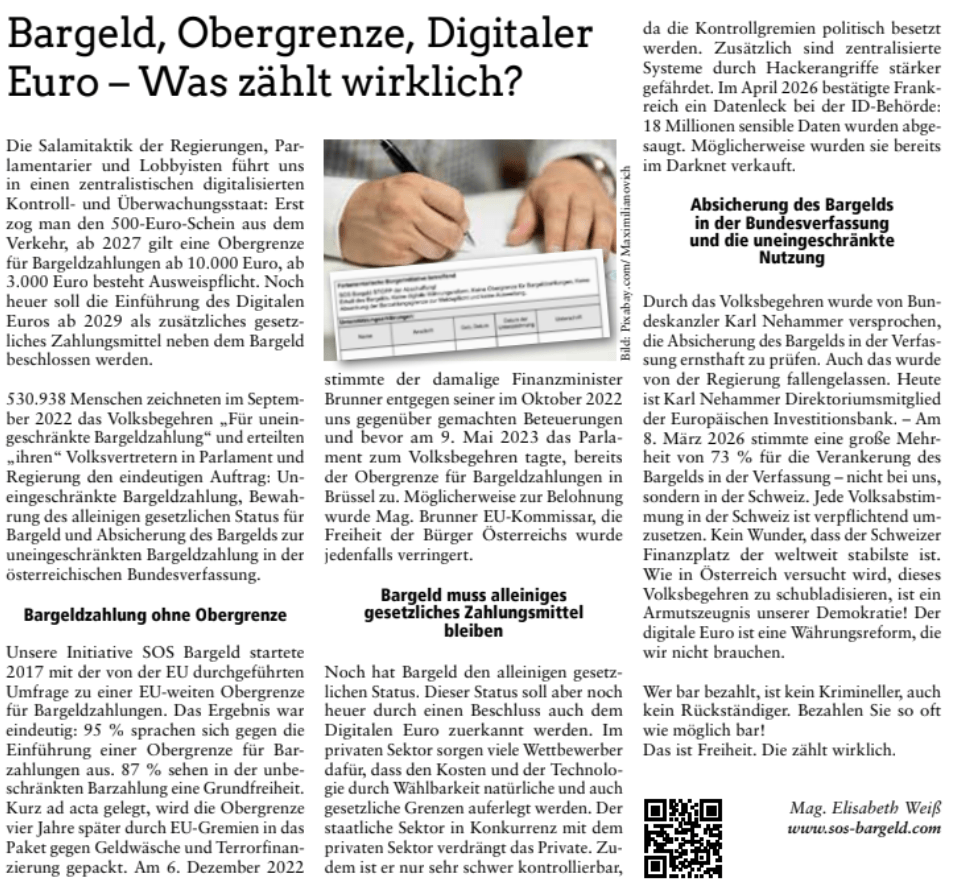 Bargeld, Obergrenze, Digitaler
Euro – Was zählt wirklich?
Die Salamitaktik der Regierungen, Par-
lamentarier und Lobbyisten führt uns
in einen zentralistischen digitalisierten
Kontroll- und Überwachungsstaat: Erst
zog man den 500-Euro-Schein aus dem
Verkehr, ab 2027 gilt eine Obergrenze
für Bargeldzahlungen ab 10.000 Euro, ab
3.000 Euro besteht Ausweispflicht. Noch
heuer soll die Einführung des Digitalen
Euros ab 2029 als zusätzliches gesetz-
liches Zahlungsmittel neben dem Bargeld
beschlossen werden.
530.938 Menschen zeichneten im Septem-
ber 2022 das Volksbegehren „Für unein-
geschränkte Bargeldzahlung“ und erteilten
„ihren“ Volksvertretern in Parlament und
Regierung den eindeutigen Auftrag: Un-
eingeschränkte Bargeldzahlung, Bewah-
rung des alleinigen gesetzlichen Status für
Bargeld und Absicherung des Bargelds zur
uneingeschränkten Bargeldzahlung in der
österreichischen Bundesverfassung.
Bargeldzahlung ohne Obergrenze
Unsere Initiative SOS Bargeld startete
2017 mit der von der EU durchgeführten
Umfrage zu einer EU-weiten Obergrenze
für Bargeldzahlungen. Das Ergebnis war
eindeutig: 95 % sprachen sich gegen die
Einführung einer Obergrenze für Bar-
zahlungen aus. 87 % sehen in der unbe-
schränkten Barzahlung eine Grundfreiheit.
Kurz ad acta gelegt, wird die Obergrenze
vier Jahre später durch EU-Gremien in das
Paket gegen Geldwäsche und Terrorfinan-
zierung gepackt. Am 6. Dezember 2022
stimmte der damalige Finanzminister
Brunner entgegen seiner im Oktober 2022
uns gegenüber gemachten Beteuerungen
und bevor am 9. Mai 2023 das Parla-
ment zum Volksbegehren tagte, bereits
der Obergrenze für Bargeldzahlungen in
Brüssel zu. Möglicherweise zur Belohnung
wurde Mag. Brunner EU-Kommissar, die
Freiheit der Bürger Österreichs wurde
jedenfalls verringert.
Bargeld muss alleiniges
gesetzliches Zahlungsmittel
bleiben
Noch hat Bargeld den alleinigen gesetz-
lichen Status. Dieser Status soll aber noch
heuer durch einen Beschluss auch dem
Digitalen Euro zuerkannt werden. Im
privaten Sektor sorgen viele Wettbewerber
dafür, dass den Kosten und der Technolo-
gie durch Wählbarkeit natürliche und auch
gesetzliche Grenzen auferlegt werden. Der
staatliche Sektor in Konkurrenz mit dem
privaten Sektor verdrängt das Private. Zu-
dem ist er nur sehr schwer kontrollierbar,
da die Kontrollgremien politisch besetzt
werden. Zusätzlich sind zentralisierte
Systeme durch Hackerangriffe stärker
gefährdet. Im April 2026 bestätigte Frank-
reich ein Datenleck bei der ID-Behörde:
18 Millionen sensible Daten wurden abge-
saugt. Möglicherweise wurden sie bereits
im Darknet verkauft.
Absicherung des Bargelds
in der Bundesverfassung
und die uneingeschränkte
Nutzung
Durch das Volksbegehren wurde von Bun-
deskanzler Karl Nehammer versprochen,
die Absicherung des Bargelds in der Verfas-
sung ernsthaft zu prüfen. Auch das wurde
von der Regierung fallengelassen. Heute
ist Karl Nehammer Direktoriumsmitglied
der Europäischen Investitionsbank. – Am
8. März 2026 stimmte eine große Mehr-
heit von 73 % für die Verankerung des
Bargelds in der Verfassung – nicht bei uns,
sondern in der Schweiz. Jede Volksabstim-
mung in der Schweiz ist verpflichtend um-
zusetzen. Kein Wunder, dass der Schweizer
Finanzplatz der weltweit stabilste ist.
Wie in Österreich versucht wird, dieses
Volksbegehren zu schubladisieren, ist ein
Armutszeugnis unserer Demokratie! Der
digitale Euro ist eine Währungsreform, die
wir nicht brauchen.
Wer bar bezahlt, ist kein Krimineller, auch
kein Rückständiger. Bezahlen Sie so oft
wie möglich bar!
Das ist Freiheit. Die zählt wirklich.