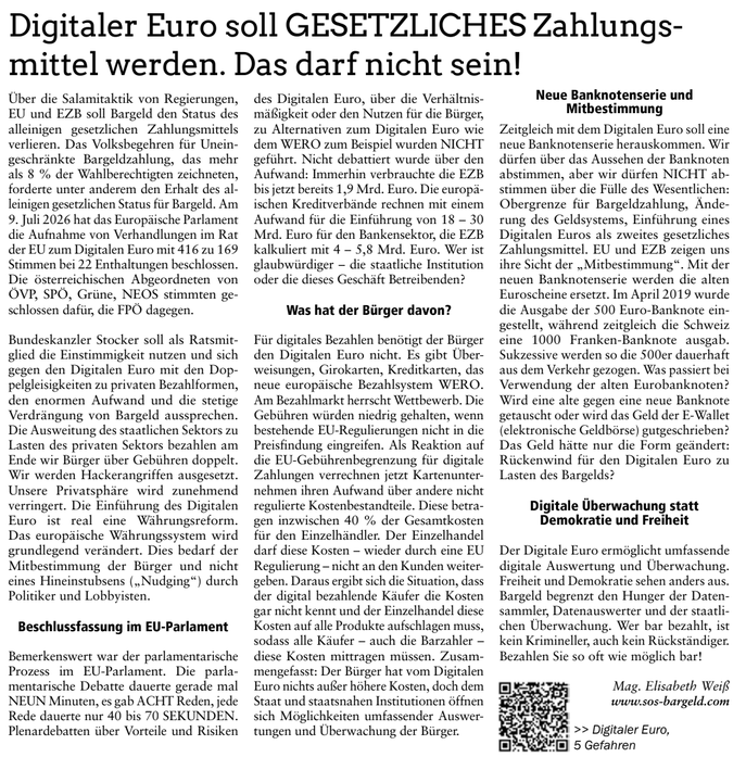 Digitaler Euro soll GESETZLICHES Zahlungs-
mittel werden. Das darf nicht sein!
Über die Salamitaktik von Regierungen,
EU und EZB soll Bargeld den Status des
alleinigen gesetzlichen Zahlungsmittels
verlieren. Das Volksbegehren für Unein-
geschränkte Bargeldzahlung, das mehr
als 8 % der Wahlberechtigten zeichneten,
forderte unter anderem den Erhalt des al-
leinigen gesetzlichen Status für Bargeld. Am
9. Juli 2026 hat das Europäische Parlament
die Aufnahme von Verhandlungen im Rat
der EU zum Digitalen Euro mit 416 zu 169
Stimmen bei 22 Enthaltungen beschlossen.
Die österreichischen Abgeordneten von
ÖVP, SPÖ, Grüne, NEOS stimmten ge-
schlossen dafür, die FPÖ dagegen.
Bundeskanzler Stocker soll als Ratsmit-
glied die Einstimmigkeit nutzen und sich
gegen den Digitalen Euro mit den Dop-
pelgleisigkeiten zu privaten Bezahlformen,
den enormen Aufwand und die stetige
Verdrängung von Bargeld aussprechen.
Die Ausweitung des staatlichen Sektors zu
Lasten des privaten Sektors bezahlen am
Ende wir Bürger über Gebühren doppelt.
Wir werden Hackerangriffen ausgesetzt.
Unsere Privatsphäre wird zunehmend
verringert. Die Einführung des Digitalen
Euro ist real eine Währungsreform.
Das europäische Währungssystem wird
grundlegend verändert. Dies bedarf der
Mitbestimmung der Bürger und nicht
eines Hineinstubsens („Nudging“) durch
Politiker und Lobbyisten.
Beschlussfassung im EU-Parlament
Bemerkenswert war der parlamentarische
Prozess im EU-Parlament. Die parla-
mentarische Debatte dauerte gerade mal
NEUN Minuten, es gab ACHT Reden, jede
Rede dauerte nur 40 bis 70 SEKUNDEN.
Plenardebatten über Vorteile und Risiken
des Digitalen Euro, über die Verhältnis-
mäßigkeit oder den Nutzen für die Bürger,
zu Alternativen zum Digitalen Euro wie
dem WERO zum Beispiel wurden NICHT
geführt. Nicht debattiert wurde über den
Aufwand: Immerhin verbrauchte die EZB
bis jetzt bereits 1,9 Mrd. Euro. Die europä-
ischen Kreditverbände rechnen mit einem
Aufwand für die Einführung von 18 – 30
Mrd. Euro für den Bankensektor, die EZB
kalkuliert mit 4 – 5,8 Mrd. Euro. Wer ist
glaubwürdiger – die staatliche Institution
oder die dieses Geschäft Betreibenden?
Was hat der Bürger davon?
Für digitales Bezahlen benötigt der Bürger
den Digitalen Euro nicht. Es gibt Über-
weisungen, Girokarten, Kreditkarten, das
neue europäische Bezahlsystem WERO.
Am Bezahlmarkt herrscht Wettbewerb. Die
Gebühren würden niedrig gehalten, wenn
bestehende EU-Regulierungen nicht in die
Preisfindung eingreifen. Als Reaktion auf
die EU-Gebührenbegrenzung für digitale
Zahlungen verrechnen jetzt Kartenunter-
nehmen ihren Aufwand über andere nicht
regulierte Kostenbestandteile. Diese betra-
gen inzwischen 40 % der Gesamtkosten
für den Einzelhändler. Der Einzelhandel
darf diese Kosten – wieder durch eine EU
Regulierung – nicht an den Kunden weiter-
geben. Daraus ergibt sich die Situation, dass
der digital bezahlende Käufer die Kosten
gar nicht kennt und der Einzelhandel diese
Kosten auf alle Produkte aufschlagen muss,
sodass alle Käufer – auch die Barzahler –
diese Kosten mittragen müssen. Zusam-
mengefasst: Der Bürger hat vom Digitalen
Euro nichts außer höhere Kosten, doch dem
Staat und staatsnahen Institutionen öffnen
sich Möglichkeiten umfassender Auswer-
tungen und Überwachung der Bürger.
Neue Banknotenserie und
Mitbestimmung
Zeitgleich mit dem Digitalen Euro soll eine
neue Banknotenserie herauskommen. Wir
dürfen über das Aussehen der Banknoten
abstimmen, aber wir dürfen NICHT ab-
stimmen über die Fülle des Wesentlichen:
Obergrenze für Bargeldzahlung, Ände-
rung des Geldsystems, Einführung eines
Digitalen Euros als zweites gesetzliches
Zahlungsmittel. EU und EZB zeigen uns
ihre Sicht der „Mitbestimmung“. Mit der
neuen Banknotenserie werden die alten
Euroscheine ersetzt. Im April 2019 wurde
die Ausgabe der 500 Euro-Banknote ein-
gestellt, während zeitgleich die Schweiz
eine 1000 Franken-Banknote ausgab.
Sukzessive werden so die 500er dauerhaft
aus dem Verkehr gezogen. Was passiert bei
Verwendung der alten Eurobanknoten?
Wird eine alte gegen eine neue Banknote
getauscht oder wird das Geld der E-Wallet
(elektronische Geldbörse) gutgeschrieben?
Das Geld hätte nur die Form geändert:
Rückenwind für den Digitalen Euro zu
Lasten des Bargelds?
Digitale Überwachung statt
Demokratie und Freiheit
Der Digitale Euro ermöglicht umfassende
digitale Auswertung und Überwachung.
Freiheit und Demokratie sehen anders aus.
Bargeld begrenzt den Hunger der Daten-
sammler, Datenauswerter und der staatli-
chen Überwachung. Wer bar bezahlt, ist
kein Krimineller, auch kein Rückständiger.
Bezahlen Sie so oft wie möglich bar!
